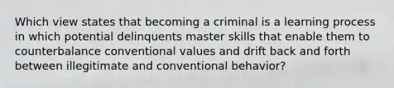 Which view states that becoming a criminal is a learning process in which potential delinquents master skills that enable them to counterbalance conventional values and drift back and forth between illegitimate and conventional behavior?​