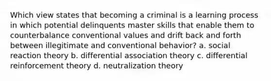 Which view states that becoming a criminal is a learning process in which potential delinquents master skills that enable them to counterbalance conventional values and drift back and forth between illegitimate and conventional behavior? a. social reaction theory b. differential association theory c. differential reinforcement theory d. neutralization theory