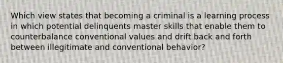 Which view states that becoming a criminal is a learning process in which potential delinquents master skills that enable them to counterbalance conventional values and drift back and forth between illegitimate and conventional behavior?