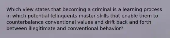 Which view states that becoming a criminal is a learning process in which potential felinquents master skills that enable them to counterbalance conventional values and drift back and forth between illegitimate and conventional behavior?