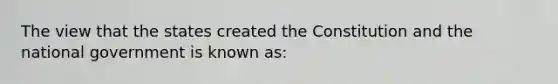 The view that the states created the Constitution and the national government is known as: