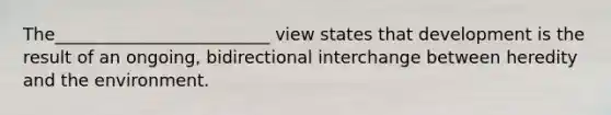 The_________________________ view states that development is the result of an ongoing, bidirectional interchange between heredity and the environment.