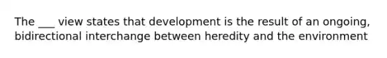 The ___ view states that development is the result of an ongoing, bidirectional interchange between heredity and the environment