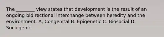 The ________ view states that development is the result of an ongoing bidirectional interchange between heredity and the environment. A, Congenital B. Epigenetic C. Biosocial D. Sociogenic