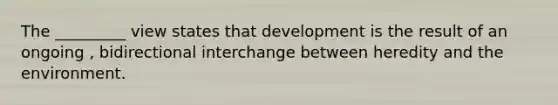 The _________ view states that development is the result of an ongoing , bidirectional interchange between heredity and the environment.