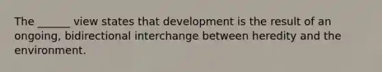 The ______ view states that development is the result of an ongoing, bidirectional interchange between heredity and the environment.