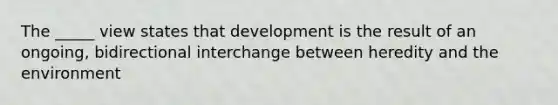 The _____ view states that development is the result of an ongoing, bidirectional interchange between heredity and the environment