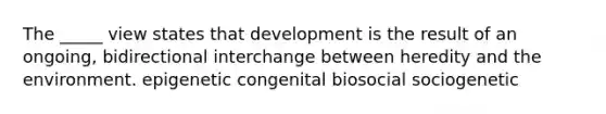 The _____ view states that development is the result of an ongoing, bidirectional interchange between heredity and the environment. epigenetic congenital biosocial sociogenetic