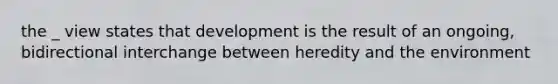 the _ view states that development is the result of an ongoing, bidirectional interchange between heredity and the environment