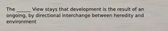 The ______ View stays that development is the result of an ongoing, by directional interchange between heredity and environment