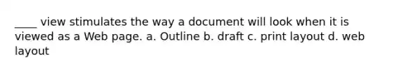 ____ view stimulates the way a document will look when it is viewed as a Web page. a. Outline b. draft c. print layout d. web layout