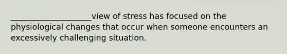 ____________________view of stress has focused on the physiological changes that occur when someone encounters an excessively challenging situation.