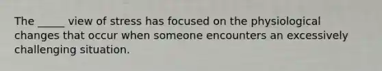 The _____ view of stress has focused on the physiological changes that occur when someone encounters an excessively challenging situation.