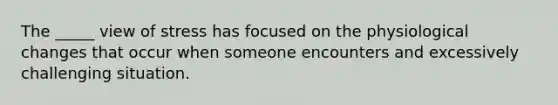 The _____ view of stress has focused on the physiological changes that occur when someone encounters and excessively challenging situation.