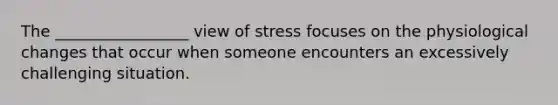 The _________________ view of stress focuses on the physiological changes that occur when someone encounters an excessively challenging situation.