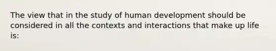 The view that in the study of human development should be considered in all the contexts and interactions that make up life is: