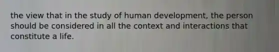 the view that in the study of human development, the person should be considered in all the context and interactions that constitute a life.