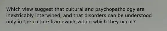 Which view suggest that cultural and psychopathology are inextricably interwined, and that disorders can be understood only in the culture framework within which they occur?