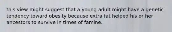 this view might suggest that a young adult might have a genetic tendency toward obesity because extra fat helped his or her ancestors to survive in times of famine.