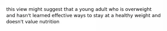 this view might suggest that a young adult who is overweight and hasn't learned effective ways to stay at a healthy weight and doesn't value nutrition