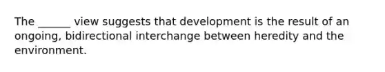 The ______ view suggests that development is the result of an ongoing, bidirectional interchange between heredity and the environment.