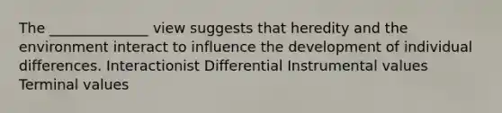 The ______________ view suggests that heredity and the environment interact to influence the development of individual differences. Interactionist Differential Instrumental values Terminal values