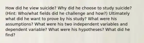 How did he view suicide? Why did he choose to study suicide? (Hint: Who/what fields did he challenge and how?) Ultimately what did he want to prove by his study? What were his assumptions? What were his two independent variables and dependent variable? What were his hypotheses? What did he find?