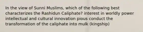 In the view of Sunni Muslims, which of the following best characterizes the Rashidun Caliphate? interest in worldly power intellectual and cultural innovation pious conduct the transformation of the caliphate into mulk (kingship)