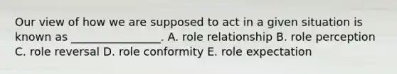 Our view of how we are supposed to act in a given situation is known as​ ________________. A. role relationship B. role perception C. role reversal D. role conformity E. role expectation