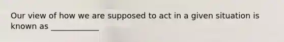 Our view of how we are supposed to act in a given situation is known as​ ____________