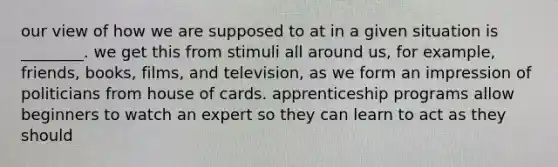 our view of how we are supposed to at in a given situation is ________. we get this from stimuli all around us, for example, friends, books, films, and television, as we form an impression of politicians from house of cards. apprenticeship programs allow beginners to watch an expert so they can learn to act as they should