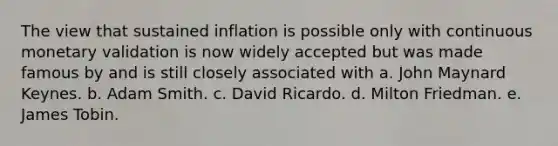 The view that sustained inflation is possible only with continuous monetary validation is now widely accepted but was made famous by and is still closely associated with a. John Maynard Keynes. b. Adam Smith. c. David Ricardo. d. Milton Friedman. e. James Tobin.