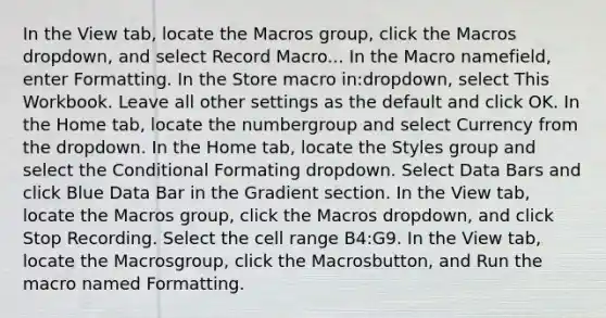 In the View tab, locate the Macros group, click the Macros dropdown, and select Record Macro... In the Macro namefield, enter Formatting. In the Store macro in:dropdown, select This Workbook. Leave all other settings as the default and click OK. In the Home tab, locate the numbergroup and select Currency from the dropdown. In the Home tab, locate the Styles group and select the Conditional Formating dropdown. Select Data Bars and click Blue Data Bar in the Gradient section. In the View tab, locate the Macros group, click the Macros dropdown, and click Stop Recording. Select the cell range B4:G9. In the View tab, locate the Macrosgroup, click the Macrosbutton, and Run the macro named Formatting.