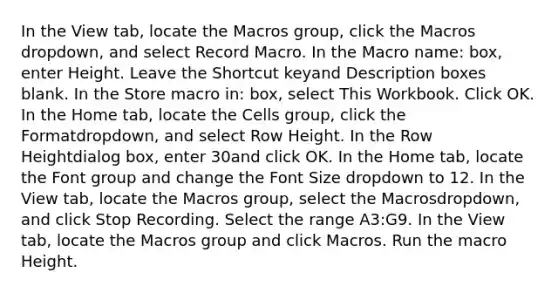 In the View tab, locate the Macros group, click the Macros dropdown, and select Record Macro. In the Macro name: box, enter Height. Leave the Shortcut keyand Description boxes blank. In the Store macro in: box, select This Workbook. Click OK. In the Home tab, locate the Cells group, click the Formatdropdown, and select Row Height. In the Row Heightdialog box, enter 30and click OK. In the Home tab, locate the Font group and change the Font Size dropdown to 12. In the View tab, locate the Macros group, select the Macrosdropdown, and click Stop Recording. Select the range A3:G9. In the View tab, locate the Macros group and click Macros. Run the macro Height.