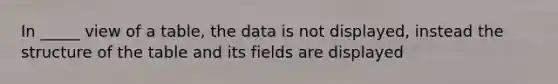 In _____ view of a table, the data is not displayed, instead the structure of the table and its fields are displayed