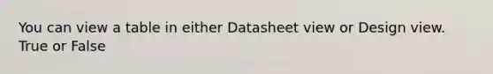 You can view a table in either Datasheet view or Design view. True or False