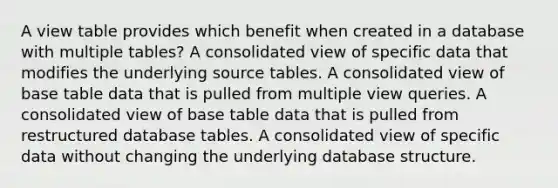 A view table provides which benefit when created in a database with multiple tables? A consolidated view of specific data that modifies the underlying source tables. A consolidated view of base table data that is pulled from multiple view queries. A consolidated view of base table data that is pulled from restructured database tables. A consolidated view of specific data without changing the underlying database structure.