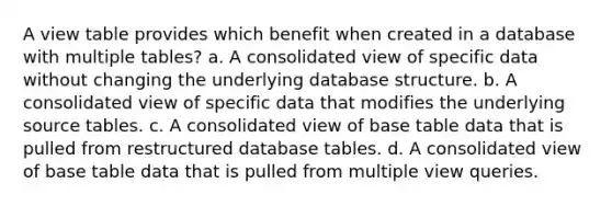 A view table provides which benefit when created in a database with multiple tables? a. A consolidated view of specific data without changing the underlying database structure. b. A consolidated view of specific data that modifies the underlying source tables. c. A consolidated view of base table data that is pulled from restructured database tables. d. A consolidated view of base table data that is pulled from multiple view queries.