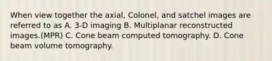 When view together the axial, Colonel, and satchel images are referred to as A. 3-D imaging B. Multiplanar reconstructed images.(MPR) C. Cone beam computed tomography. D. Cone beam volume tomography.