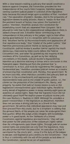 With a view toward creating a judiciary that would constitute a balance against Congress, the Convention provided for the independence of the courts from Congress. Hamilton opposes vesting supreme judicial power in a branch of the legislative body because this would verge upon a violation of that "excellent rule," the separation of powers. Besides, due to the propensity of legislative bodies to party division, there is "reason to fear that the pestilent breath of faction may poison the fountains of justice." Hamilton, therefore, praises the Constitution for establishing courts that are separated from Congress. He is pleased to note that to this organizational independence there is added a financial one. 5 Another factor contributing to the independence of the judiciary is the judges' right to hold office during good behavior. It is in connection with his advocacy of that "excellent barrier to the encroachments and oppressions of that reprehensive body," that "citadel of the public justice," that Hamilton pronounces judicial review as being part of the Constitution. Judicial review is another barrier against too much democracy. Exercised by state courts before the Federal Convention met, and taken for granted by the majority of the members of the Convention, as well as by the ratifying conventions in the states, judicial review is expounded by Hamilton as a doctrine reaching a climax and a conclusion in this Federalist paper. Starting out from the premise that "a constitution is, in fact, and must be regarded by the judged, as a fundamental law," Hamilton considers judicial review as a means of preserving that constitution and, thereby, free government. To be more concrete, when Hamilton considers the judiciary both as a barrier to the encroachments and oppressions of the representative body and as the citadel of public justice, i.e., the citadel for the protection of the individual's life, liberty, and property, he states that judicial review means a curb on the legislature's encroachments upon individual rights. Parallel to every denial of legislative power in essay seventy-eight goes an assertion of vested rights. Note that the Supreme Court did not ultimately grant itself the explicit power of judicial review until the case Marbury v. Madison in 1803. Although he considers a power-concentration in the legislature as despotism, Hamilton does not perceive a strong judiciary as a threat to free government. He admits that individual oppression may now and then proceed from the courts, but he is emphatic in adding that the general liberty of the people can never be endangered from that quarter. When the judge unites integrity with knowledge, power is in good hands. As the "bulwarks of a limited Constitution against legislative encroachments," they will use that power for the protection of the individual's rights rather than for infringements upon those rights. Through judicial review vested rights are protected not only from the legislature, they are also protected from the executive. An executive act that is sanctioned by the courts and -- since it is the duty of the judges to declare void legislative acts contrary to the Constitution -- that is thus in conformity with the will of the people as laid down in the Constitution, cannot be an act of oppression.