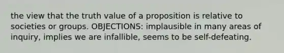 the view that the truth value of a proposition is relative to societies or groups. OBJECTIONS: implausible in many areas of inquiry, implies we are infallible, seems to be self-defeating.