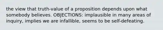 the view that truth-value of a proposition depends upon what somebody believes. OBJECTIONS: implausible in many areas of inquiry, implies we are infallible, seems to be self-defeating.