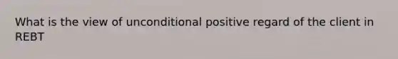 What is the view of unconditional positive regard of the client in REBT