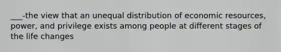 ___-the view that an unequal distribution of economic resources, power, and privilege exists among people at different stages of the life changes