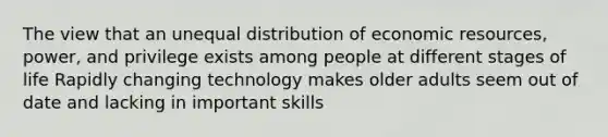 The view that an unequal distribution of economic resources, power, and privilege exists among people at different stages of life Rapidly changing technology makes older adults seem out of date and lacking in important skills