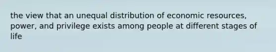 the view that an unequal distribution of economic resources, power, and privilege exists among people at different stages of life