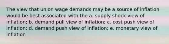 The view that union wage demands may be a source of inflation would be best associated with the a. supply shock view of inflation; b. demand pull view of inflation; c. cost push view of inflation; d. demand push view of inflation; e. monetary view of inflation