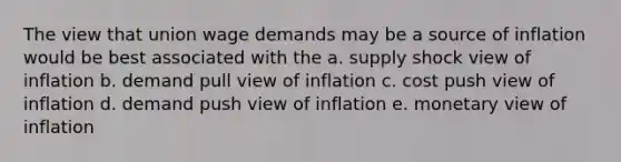 The view that union wage demands may be a source of inflation would be best associated with the a. supply shock view of inflation b. demand pull view of inflation c. cost push view of inflation d. demand push view of inflation e. monetary view of inflation