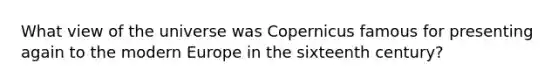 What view of the universe was Copernicus famous for presenting again to the modern Europe in the sixteenth century?