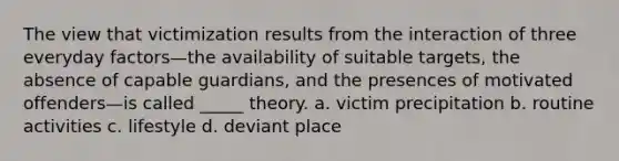 The view that victimization results from the interaction of three everyday factors—the availability of suitable targets, the absence of capable guardians, and the presences of motivated offenders—is called _____ theory. a. victim precipitation b. routine activities c. lifestyle d. deviant place